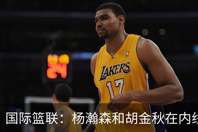 国际篮联：杨瀚森和胡金秋在内线站稳脚跟 中国队篮板和内线得分将压倒对手